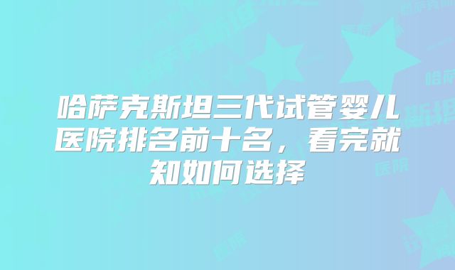 哈萨克斯坦三代试管婴儿医院排名前十名，看完就知如何选择