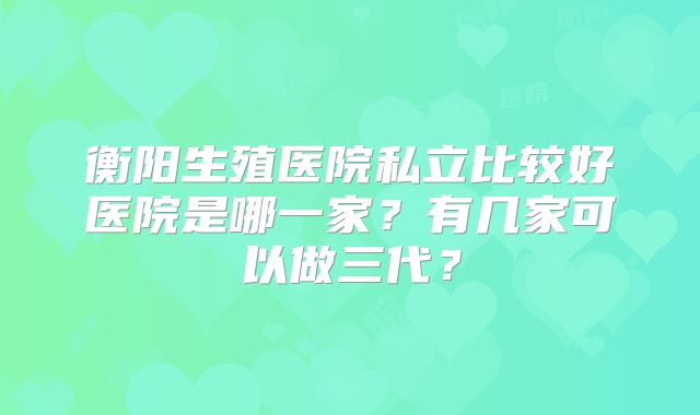 衡阳生殖医院私立比较好医院是哪一家？有几家可以做三代？