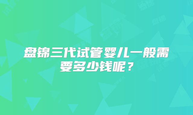 盘锦三代试管婴儿一般需要多少钱呢?