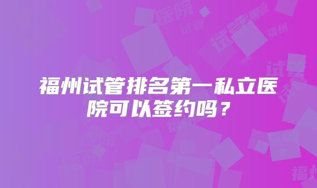 福州试管排名第一私立医院可以签约吗？