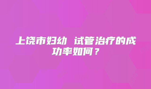 上饶市妇幼 试管治疗的成功率如何?