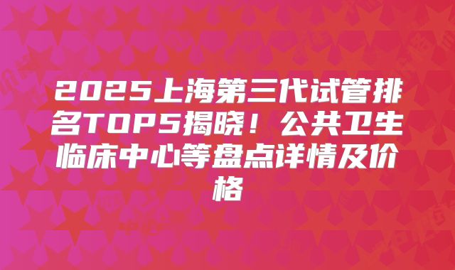2025上海第三代试管排名TOP5揭晓！公共卫生临床中心等盘点详情及价格
