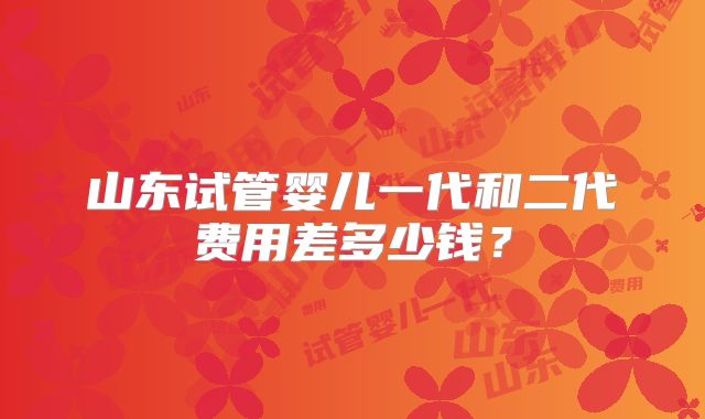 山东试管婴儿一代和二代费用差多少钱？