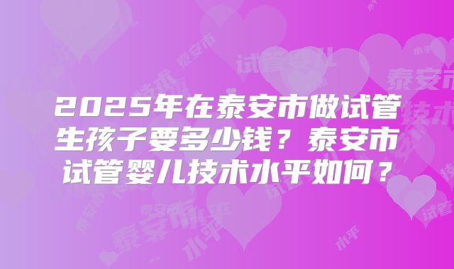 2025年在泰安市做试管生孩子要多少钱?泰安市试管婴儿技术水平如何?