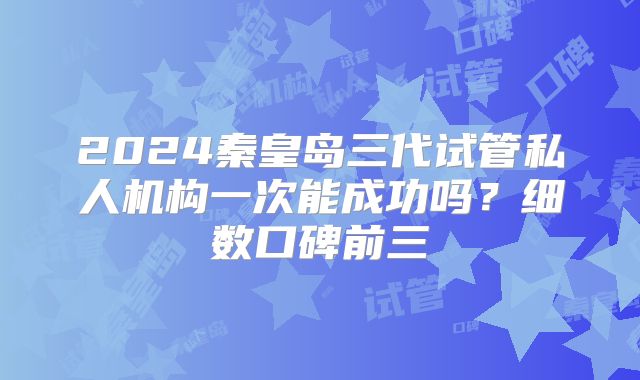 2024秦皇岛三代试管私人机构一次能成功吗?细数口碑前三