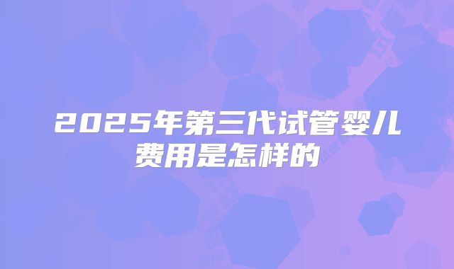 2025年第三代试管婴儿费用是怎样的