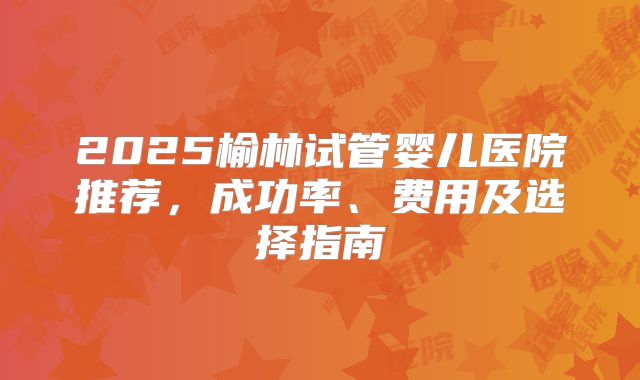 2025榆林试管婴儿医院推荐,成功率、费用及选择指南
