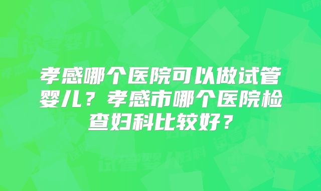 孝感哪个医院可以做试管婴儿？孝感市哪个医院检查妇科比较好？