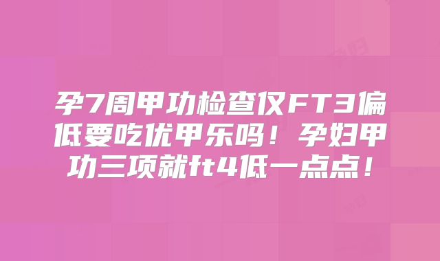 孕7周甲功检查仅FT3偏低要吃优甲乐吗！孕妇甲功三项就ft4低一点点！