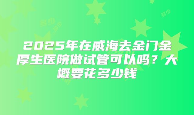 2025年在威海去金门金厚生医院做试管可以吗?大概要花多少钱