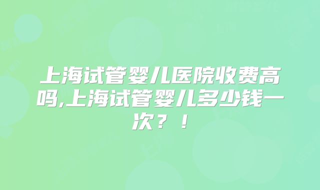 上海试管婴儿医院收费高吗,上海试管婴儿多少钱一次？！