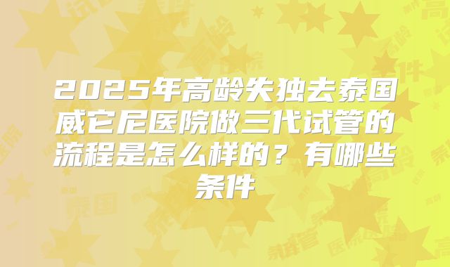 2025年高龄失独去泰国威它尼医院做三代试管的流程是怎么样的？有哪些条件