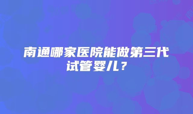 南通哪家医院能做第三代试管婴儿?