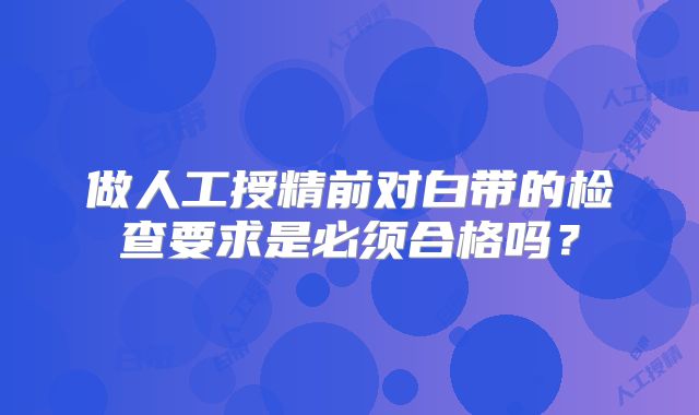 做人工授精前对白带的检查要求是必须合格吗？