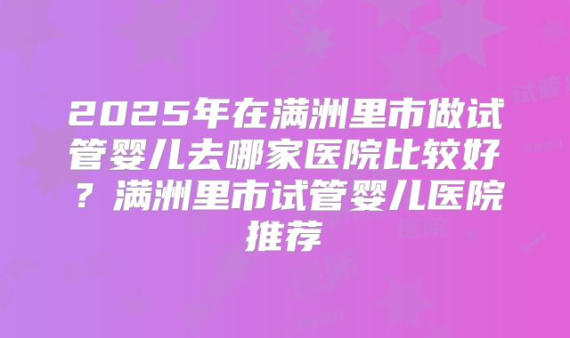 2025年在满洲里市做试管婴儿去哪家医院比较好？满洲里市试管婴儿医院推荐