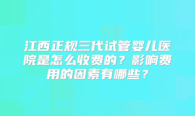 江西正规三代试管婴儿医院是怎么收费的？影响费用的因素有哪些？
