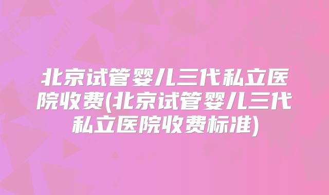 北京试管婴儿三代私立医院收费(北京试管婴儿三代私立医院收费标准)