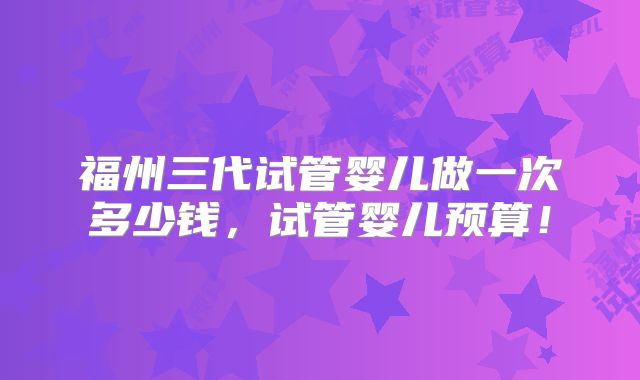 福州三代试管婴儿做一次多少钱，试管婴儿预算！