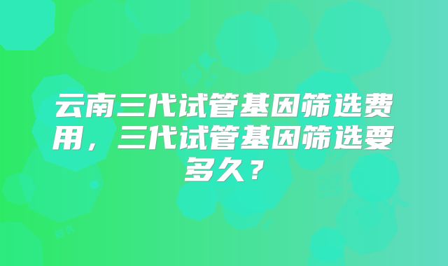 云南三代试管基因筛选费用，三代试管基因筛选要多久？