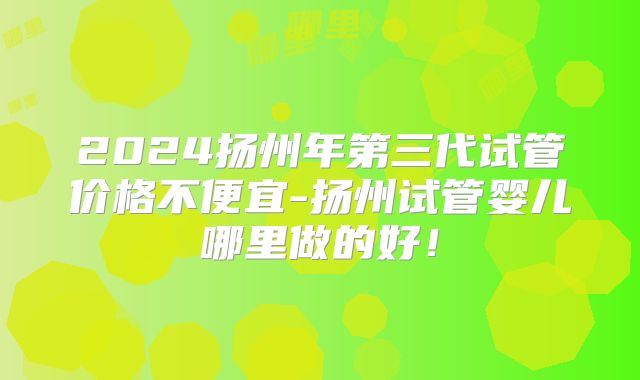 2024扬州年第三代试管价格不便宜-扬州试管婴儿哪里做的好！