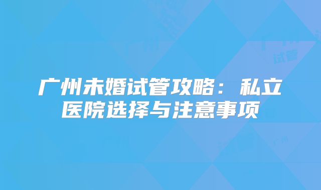 广州未婚试管攻略：私立医院选择与注意事项