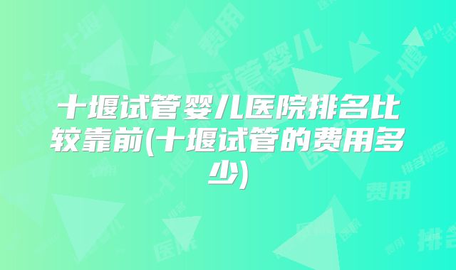 十堰试管婴儿医院排名比较靠前(十堰试管的费用多少)