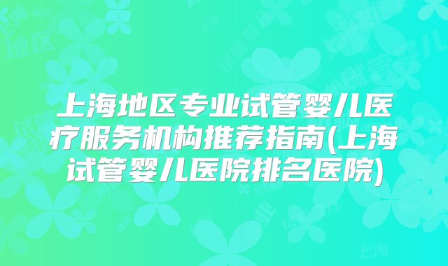 上海地区专业试管婴儿医疗服务机构推荐指南(上海试管婴儿医院排名医院)