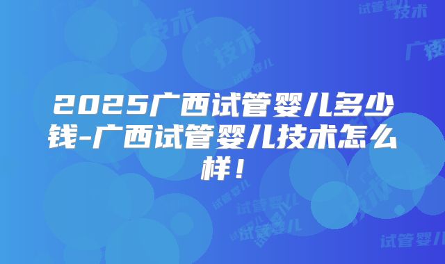 2025广西试管婴儿多少钱-广西试管婴儿技术怎么样!