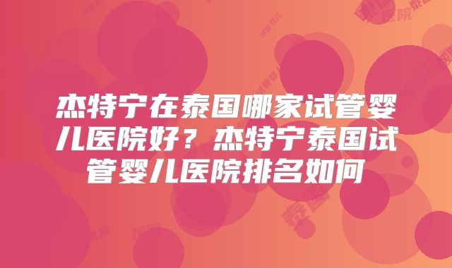 杰特宁在泰国哪家试管婴儿医院好？杰特宁泰国试管婴儿医院排名如何