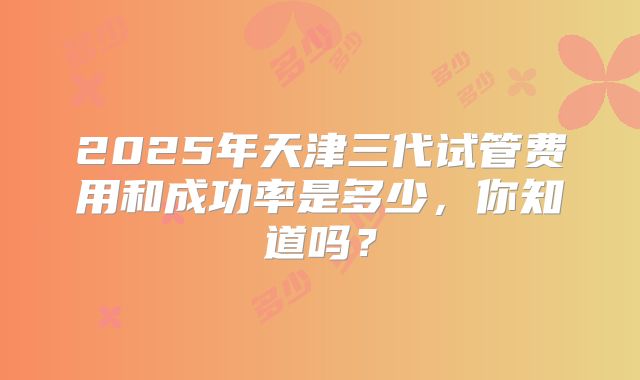 2025年天津三代试管费用和成功率是多少，你知道吗？