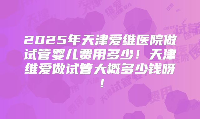 2025年天津爱维医院做试管婴儿费用多少!天津维爱做试管大概多少钱呀!