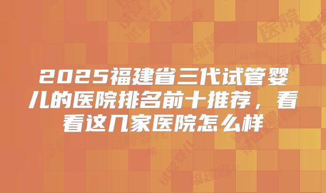 2025福建省三代试管婴儿的医院排名前十推荐，看看这几家医院怎么样