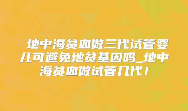 α地中海贫血做三代试管婴儿可避免地贫基因吗_地中海贫血做试管几代！