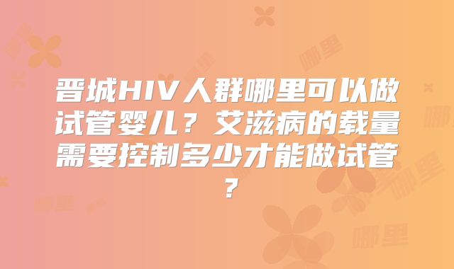 晋城HIV人群哪里可以做试管婴儿？艾滋病的载量需要控制多少才能做试管？