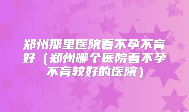 郑州那里医院看不孕不育好(郑州哪个医院看不孕不育较好的医院)