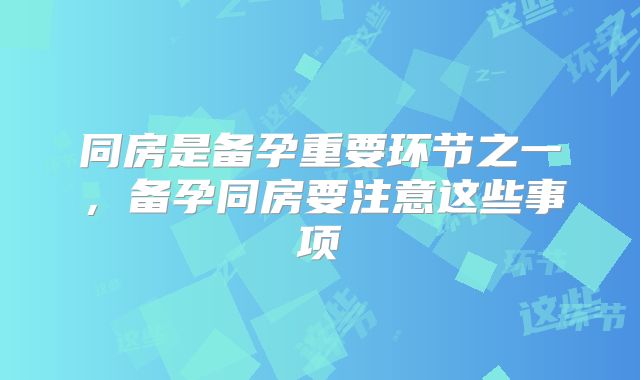 同房是备孕重要环节之一，备孕同房要注意这些事项