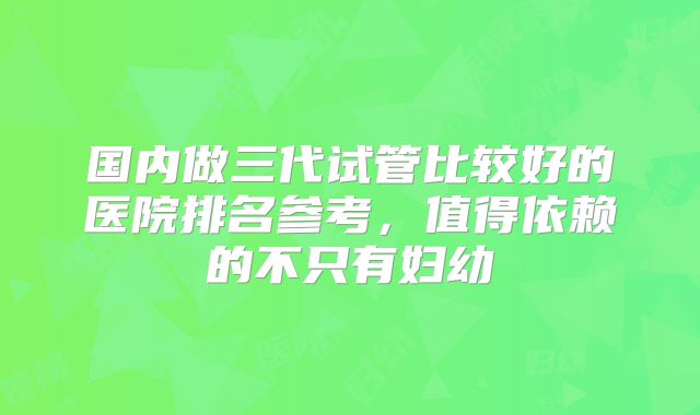 国内做三代试管比较好的医院排名参考，值得依赖的不只有妇幼