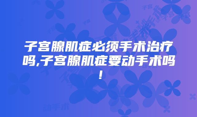 子宫腺肌症必须手术治疗吗,子宫腺肌症要动手术吗！