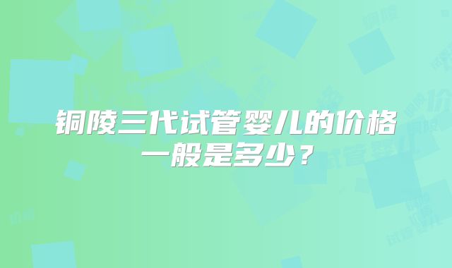 铜陵三代试管婴儿的价格一般是多少?