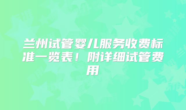 兰州试管婴儿服务收费标准一览表！附详细试管费用