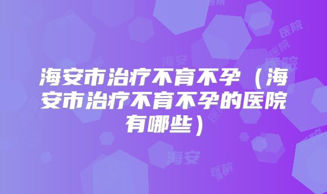 海安市治疗不育不孕(海安市治疗不育不孕的医院有哪些)