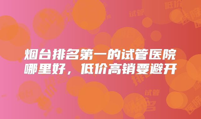 烟台排名第一的试管医院哪里好,低价高销要避开