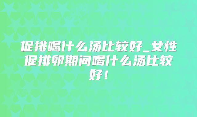 促排喝什么汤比较好_女性促排卵期间喝什么汤比较好!