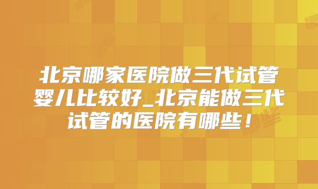 北京哪家医院做三代试管婴儿比较好_北京能做三代试管的医院有哪些！