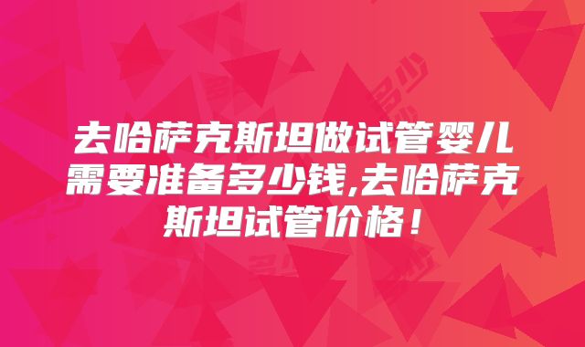 去哈萨克斯坦做试管婴儿需要准备多少钱,去哈萨克斯坦试管价格！