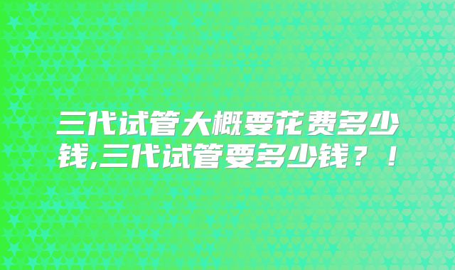 三代试管大概要花费多少钱,三代试管要多少钱?!