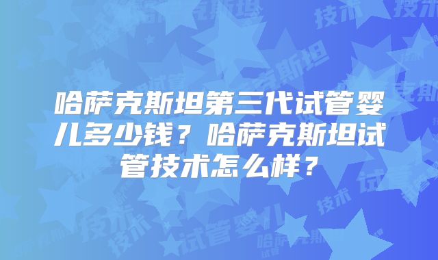 哈萨克斯坦第三代试管婴儿多少钱？哈萨克斯坦试管技术怎么样？