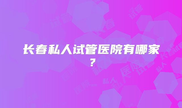长春私人试管医院有哪家？