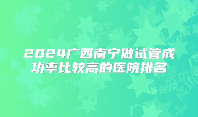 2024广西南宁做试管成功率比较高的医院排名