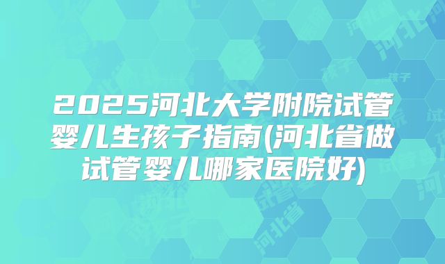 2025河北大学附院试管婴儿生孩子指南(河北省做试管婴儿哪家医院好)